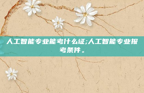 人工智能专业能考什么证;人工智能专业报考条件。