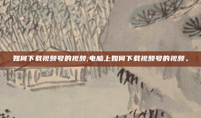 如何下载视频号的视频;电脑上如何下载视频号的视频。