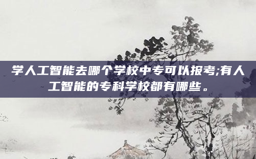 学人工智能去哪个学校中专可以报考;有人工智能的专科学校都有哪些。