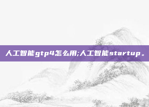 人工智能gtp4怎么用;人工智能startup。