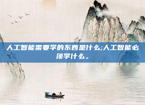人工智能需要学的东西是什么;人工智能必须学什么。