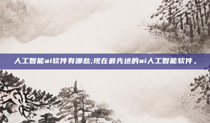 人工智能ai软件有哪些;现在最先进的ai人工智能软件。
