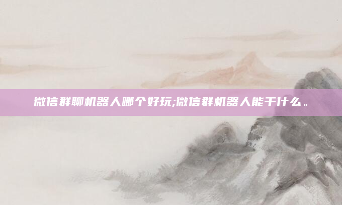 微信群聊机器人哪个好玩;微信群机器人能干什么。