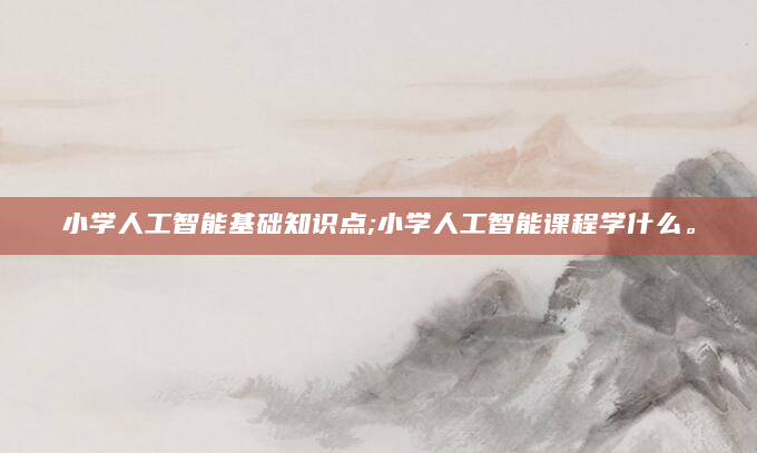 小学人工智能基础知识点;小学人工智能课程学什么。