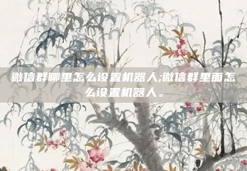 微信群聊里怎么设置机器人;微信群里面怎么设置机器人。