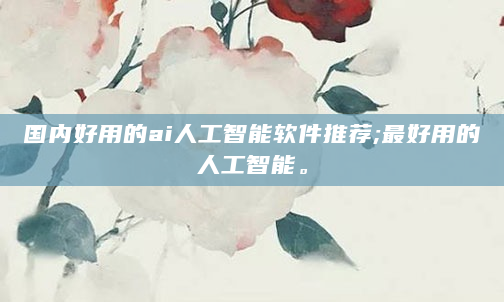 国内好用的ai人工智能软件推荐;最好用的人工智能。