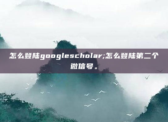怎么登陆googlescholar;怎么登陆第二个微信号。