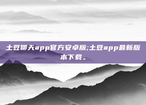 土豆聊天app官方安卓版;土豆app最新版本下载。