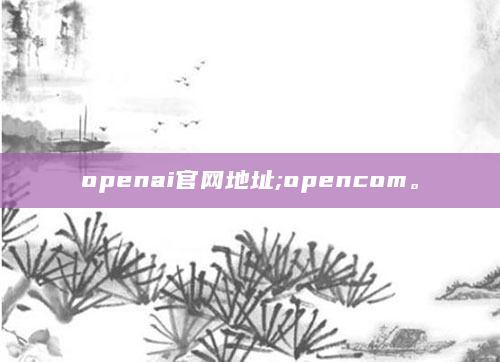 openai官网地址;opencom。