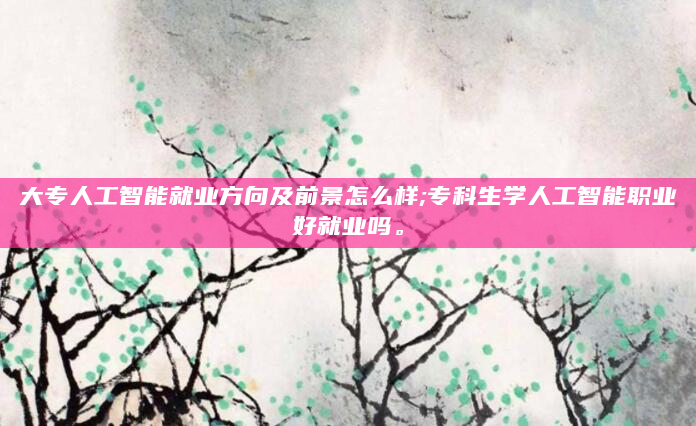 大专人工智能就业方向及前景怎么样;专科生学人工智能职业好就业吗。
