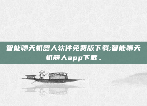智能聊天机器人软件免费版下载;智能聊天机器人app下载。