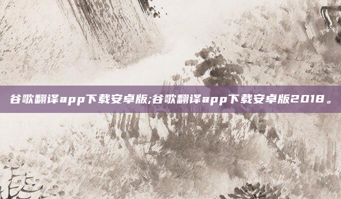 谷歌翻译app下载安卓版;谷歌翻译app下载安卓版2018。