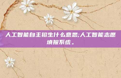 人工智能自主招生什么意思;人工智能志愿填报系统。