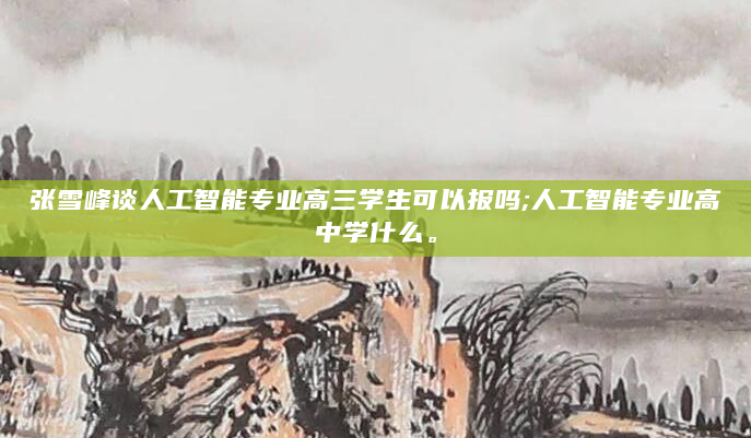 张雪峰谈人工智能专业高三学生可以报吗;人工智能专业高中学什么。