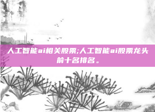 人工智能ai相关股票;人工智能ai股票龙头前十名排名。