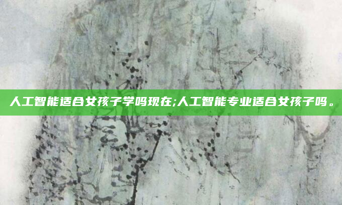 人工智能适合女孩子学吗现在;人工智能专业适合女孩子吗。