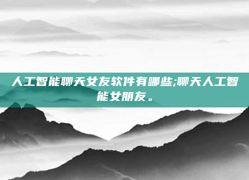 人工智能聊天女友软件有哪些;聊天人工智能女朋友。