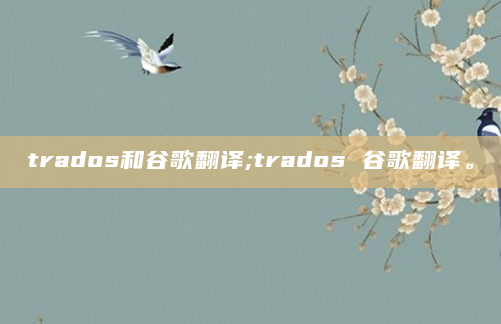trados和谷歌翻译;trados 谷歌翻译。