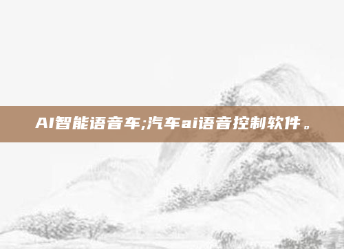 AI智能语音车;汽车ai语音控制软件。