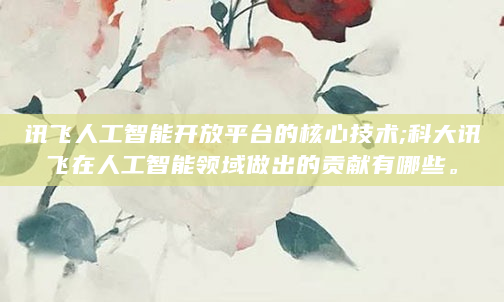 讯飞人工智能开放平台的核心技术;科大讯飞在人工智能领域做出的贡献有哪些。
