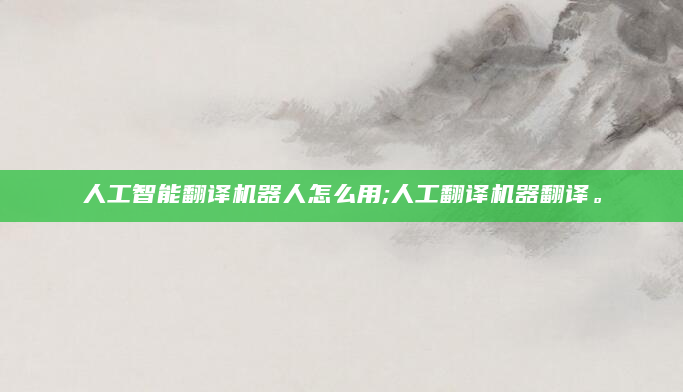 人工智能翻译机器人怎么用;人工翻译机器翻译。