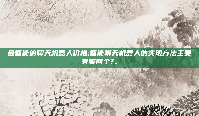 最智能的聊天机器人价格;智能聊天机器人的实现方法主要有哪两个?。
