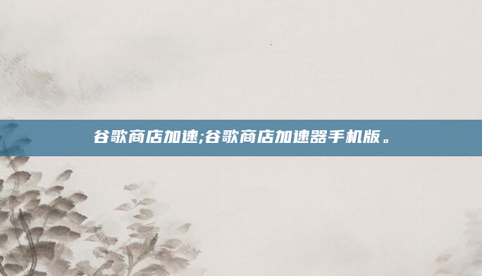谷歌商店加速;谷歌商店加速器手机版。