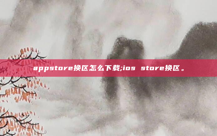 appstore换区怎么下载;ios store换区。