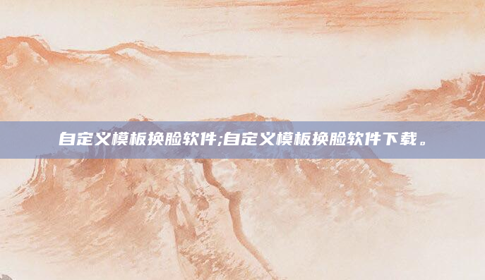 自定义模板换脸软件;自定义模板换脸软件下载。