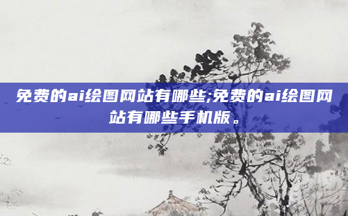 免费的ai绘图网站有哪些;免费的ai绘图网站有哪些手机版。