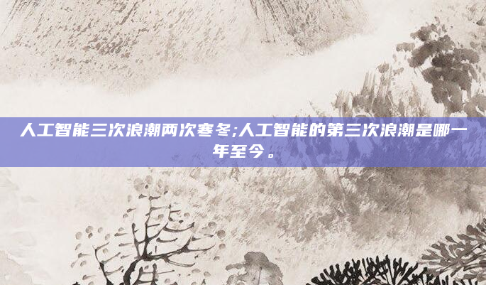 人工智能三次浪潮两次寒冬;人工智能的第三次浪潮是哪一年至今。