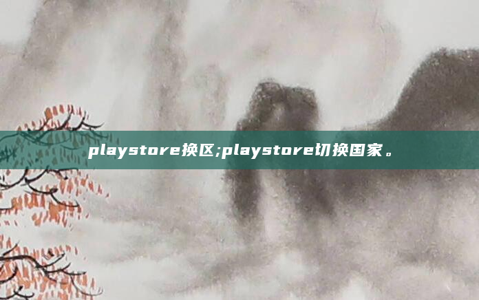 playstore换区;playstore切换国家。