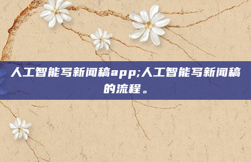人工智能写新闻稿app;人工智能写新闻稿的流程。