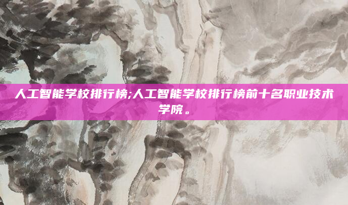 人工智能学校排行榜;人工智能学校排行榜前十名职业技术学院。