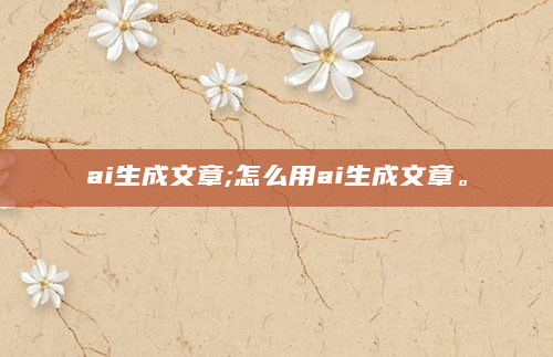 ai生成文章;怎么用ai生成文章。