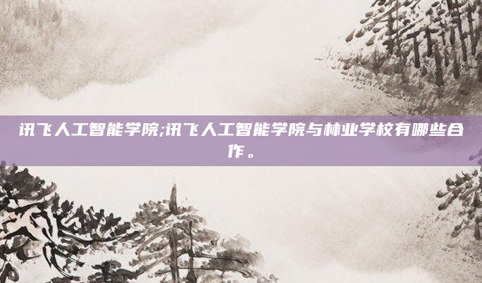 讯飞人工智能学院;讯飞人工智能学院与林业学校有哪些合作。