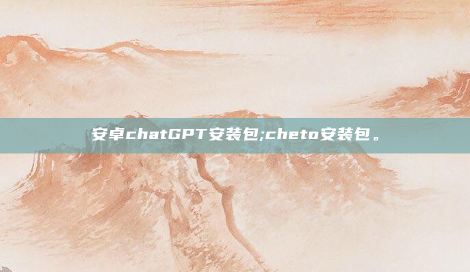 安卓chatGPT安装包;cheto安装包。