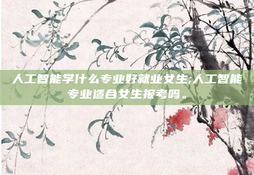 人工智能学什么专业好就业女生;人工智能专业适合女生报考吗。