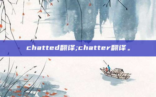 chatted翻译;chatter翻译。