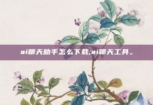 ai聊天助手怎么下载;ai聊天工具。
