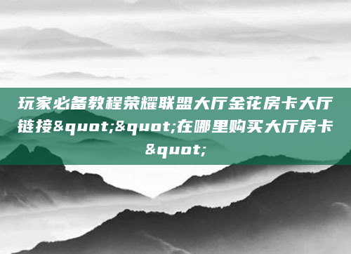 玩家必备教程荣耀联盟大厅金花房卡大厅链接""在哪里购买大厅房卡"