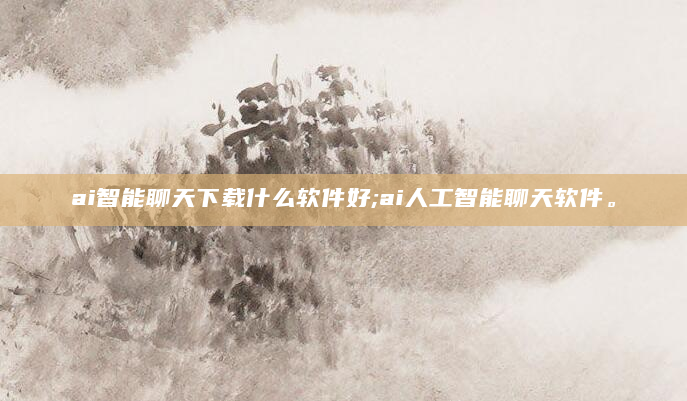 ai智能聊天下载什么软件好;ai人工智能聊天软件。