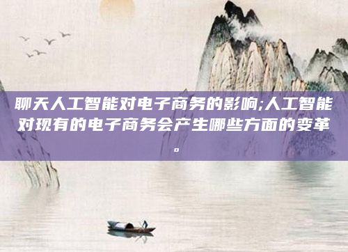 聊天人工智能对电子商务的影响;人工智能对现有的电子商务会产生哪些方面的变革。