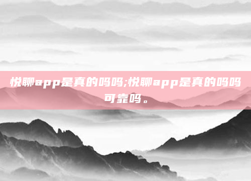 悦聊app是真的吗吗;悦聊app是真的吗吗可靠吗。