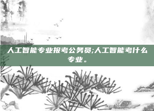 人工智能专业报考公务员;人工智能考什么专业。