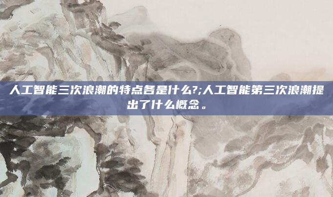 人工智能三次浪潮的特点各是什么?;人工智能第三次浪潮提出了什么概念。