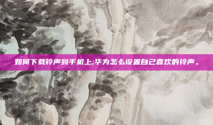 如何下载铃声到手机上;华为怎么设置自己喜欢的铃声。