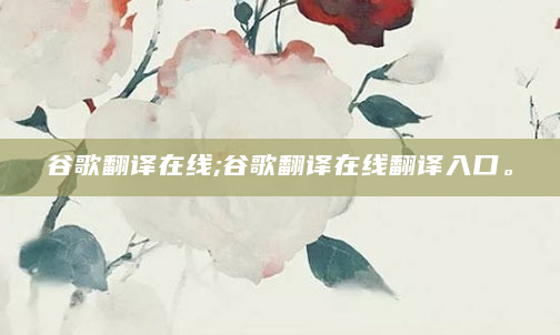 谷歌翻译在线;谷歌翻译在线翻译入口。