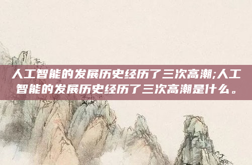 人工智能的发展历史经历了三次高潮;人工智能的发展历史经历了三次高潮是什么。