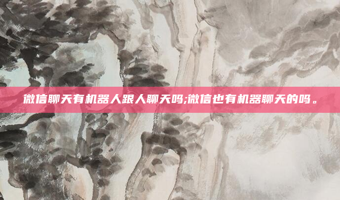 微信聊天有机器人跟人聊天吗;微信也有机器聊天的吗。